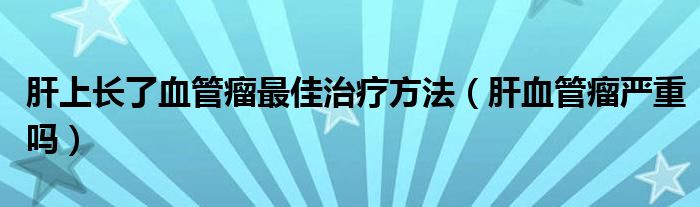 肝上長了血管瘤最佳治療方法（肝血管瘤嚴重嗎）