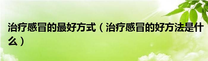 治療感冒的最好方式（治療感冒的好方法是什么）