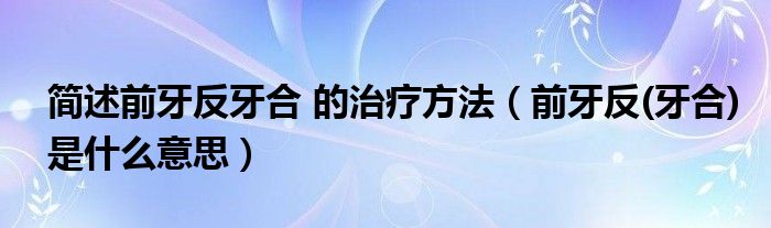 簡述前牙反牙合 的治療方法（前牙反(牙合)是什么意思）