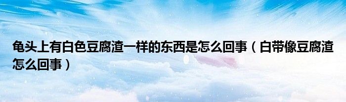 龜頭上有白色豆腐渣一樣的東西是怎么回事（白帶像豆腐渣怎么回事）