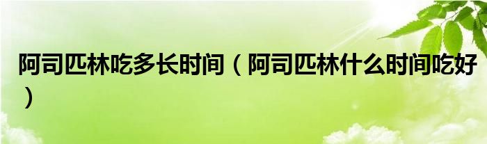 阿司匹林吃多長時(shí)間（阿司匹林什么時(shí)間吃好）