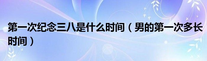 第一次紀(jì)念三八是什么時(shí)間（男的第一次多長(zhǎng)時(shí)間）