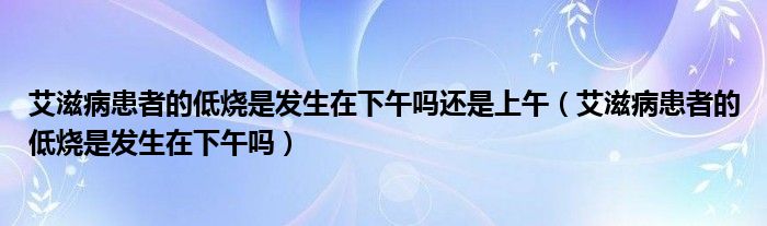 艾滋病患者的低燒是發(fā)生在下午嗎還是上午（艾滋病患者的低燒是發(fā)生在下午嗎）