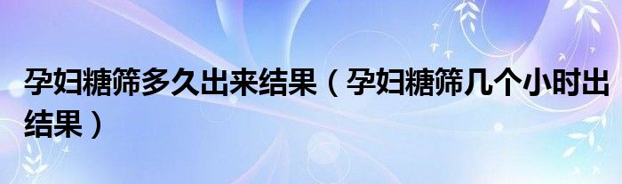 孕婦糖篩多久出來結(jié)果（孕婦糖篩幾個小時出結(jié)果）