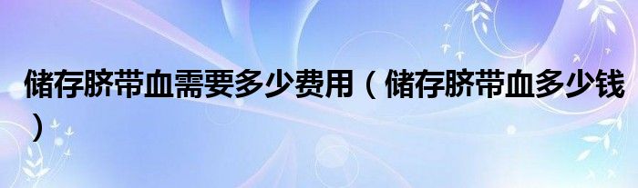 儲存臍帶血需要多少費(fèi)用（儲存臍帶血多少錢）