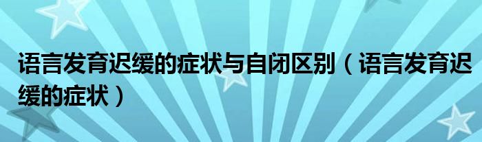 語言發(fā)育遲緩的癥狀與自閉區(qū)別（語言發(fā)育遲緩的癥狀）