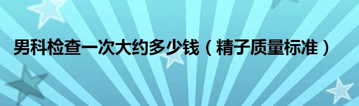 男科檢查一次大約多少錢（精子質(zhì)量標(biāo)準(zhǔn)）