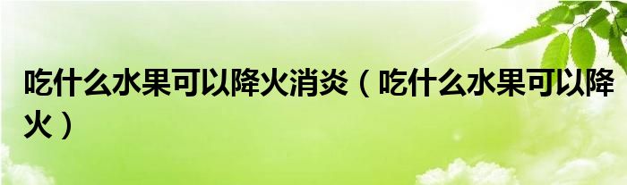 吃什么水果可以降火消炎（吃什么水果可以降火）