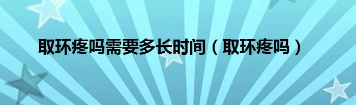 取環(huán)疼嗎需要多長(zhǎng)時(shí)間（取環(huán)疼嗎）