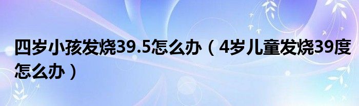 四歲小孩發(fā)燒39.5怎么辦（4歲兒童發(fā)燒39度怎么辦）