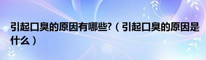 引起口臭的原因有哪些?（引起口臭的原因是什么）