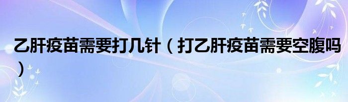 乙肝疫苗需要打幾針（打乙肝疫苗需要空腹嗎）