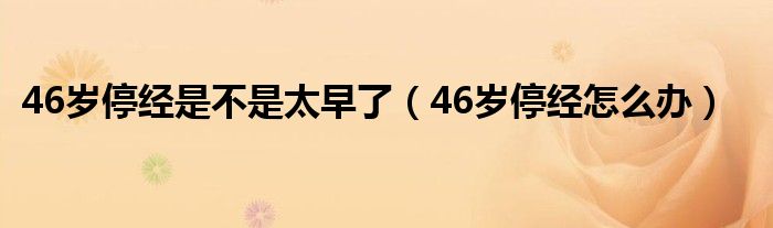 46歲停經是不是太早了（46歲停經怎么辦）