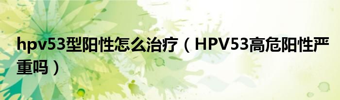 hpv53型陽(yáng)性怎么治療（HPV53高危陽(yáng)性嚴(yán)重嗎）