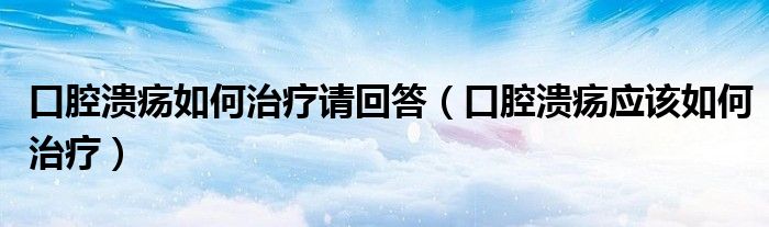 口腔潰瘍?nèi)绾沃委熣?qǐng)回答（口腔潰瘍應(yīng)該如何治療）