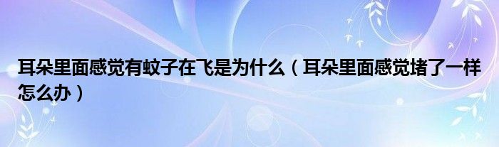 耳朵里面感覺有蚊子在飛是為什么（耳朵里面感覺堵了一樣怎么辦）