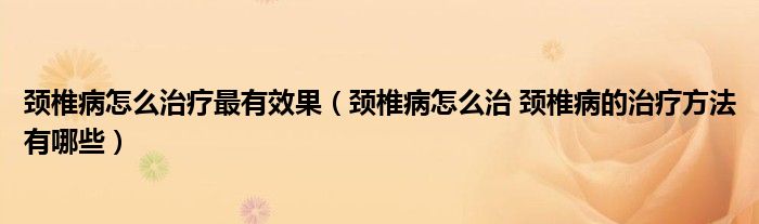 頸椎病怎么治療最有效果（頸椎病怎么治 頸椎病的治療方法有哪些）