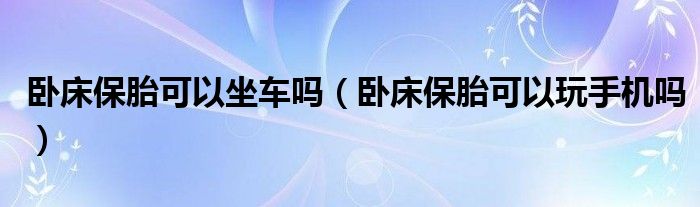 臥床保胎可以坐車(chē)嗎（臥床保胎可以玩手機(jī)嗎）