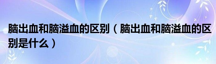 腦出血和腦溢血的區(qū)別（腦出血和腦溢血的區(qū)別是什么）