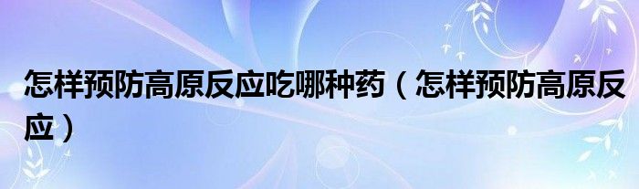 怎樣預防高原反應吃哪種藥（怎樣預防高原反應）