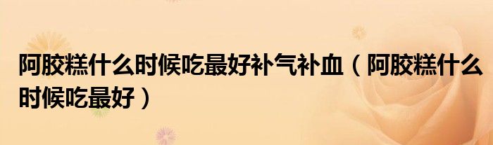 阿膠糕什么時(shí)候吃最好補(bǔ)氣補(bǔ)血（阿膠糕什么時(shí)候吃最好）