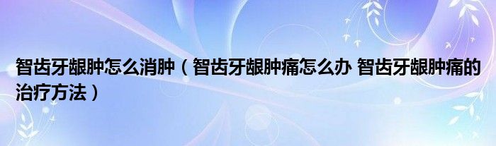 智齒牙齦腫怎么消腫（智齒牙齦腫痛怎么辦 智齒牙齦腫痛的治療方法）