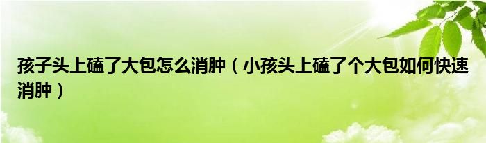 孩子頭上磕了大包怎么消腫（小孩頭上磕了個(gè)大包如何快速消腫）