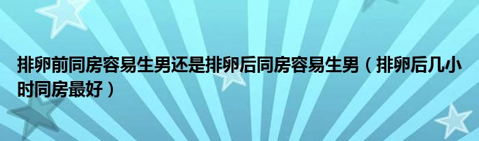 排卵前同房容易生男還是排卵后同房容易生男（排卵后幾小時(shí)同房最好）