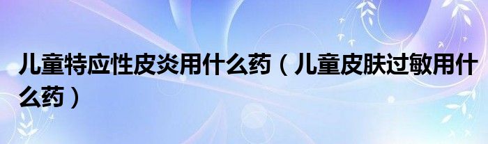 兒童特應(yīng)性皮炎用什么藥（兒童皮膚過(guò)敏用什么藥）