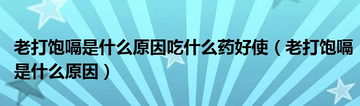 老打飽嗝是什么原因吃什么藥好使（老打飽嗝是什么原因）