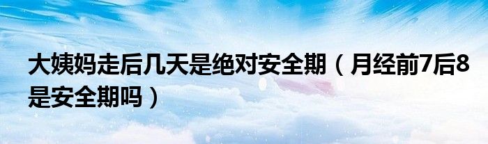 大姨媽走后幾天是絕對(duì)安全期（月經(jīng)前7后8是安全期嗎）