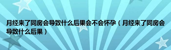 月經(jīng)來了同房會(huì)導(dǎo)致什么后果會(huì)不會(huì)懷孕（月經(jīng)來了同房會(huì)導(dǎo)致什么后果）