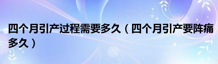 四個(gè)月引產(chǎn)過程需要多久（四個(gè)月引產(chǎn)要陣痛多久）