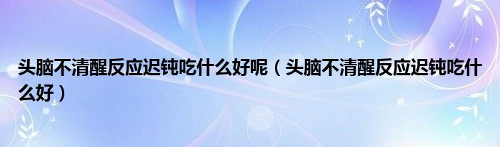 頭腦不清醒反應(yīng)遲鈍吃什么好呢（頭腦不清醒反應(yīng)遲鈍吃什么好）