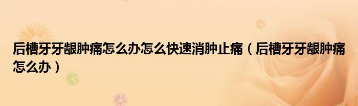 后槽牙牙齦腫痛怎么辦怎么快速消腫止痛（后槽牙牙齦腫痛怎么辦）