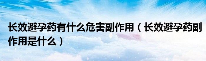 長效避孕藥有什么危害副作用（長效避孕藥副作用是什么）