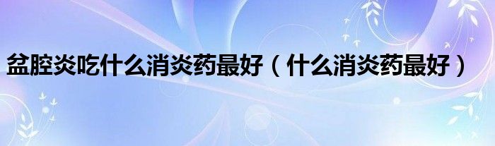 盆腔炎吃什么消炎藥最好（什么消炎藥最好）