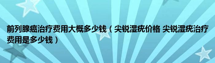 前列腺癌治療費(fèi)用大概多少錢（尖銳濕疣價格 尖銳濕疣治療費(fèi)用是多少錢）