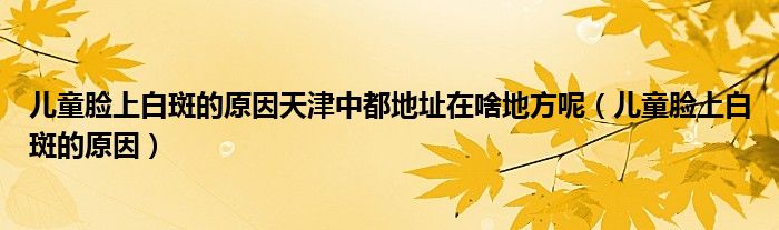 兒童臉上白斑的原因天津中都地址在啥地方呢（兒童臉上白斑的原因）