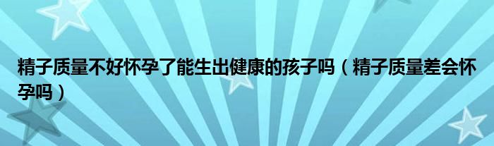 精子質(zhì)量不好懷孕了能生出健康的孩子嗎（精子質(zhì)量差會(huì)懷孕嗎）