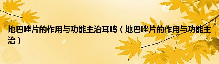 地巴唑片的作用與功能主治耳鳴（地巴唑片的作用與功能主治）