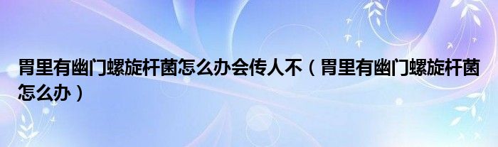 胃里有幽門螺旋桿菌怎么辦會(huì)傳人不（胃里有幽門螺旋桿菌怎么辦）