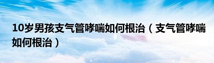 10歲男孩支氣管哮喘如何根治（支氣管哮喘如何根治）