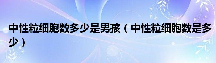 中性粒細(xì)胞數(shù)多少是男孩（中性粒細(xì)胞數(shù)是多少）