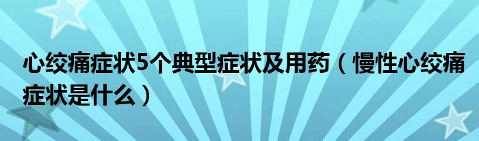 心絞痛癥狀5個典型癥狀及用藥（慢性心絞痛癥狀是什么）