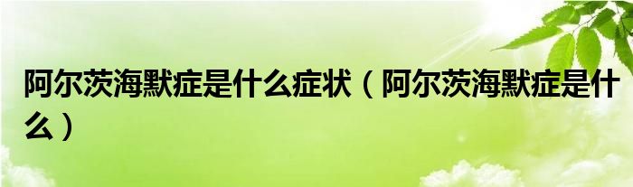 阿爾茨海默癥是什么癥狀（阿爾茨海默癥是什么）