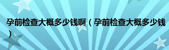 孕前檢查大概多少錢?。ㄔ星皺z查大概多少錢）