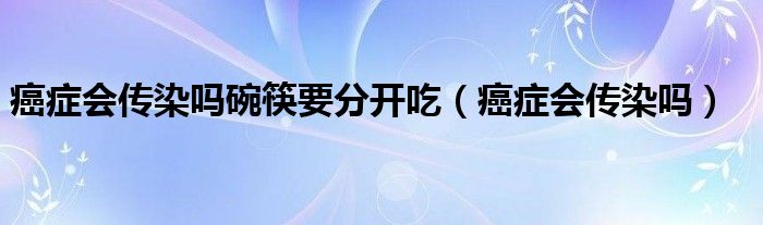 癌癥會傳染嗎碗筷要分開吃（癌癥會傳染嗎）