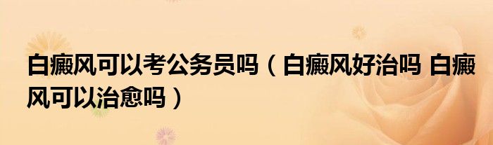 白癜風(fēng)可以考公務(wù)員嗎（白癜風(fēng)好治嗎 白癜風(fēng)可以治愈嗎）