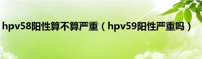 hpv58陽性算不算嚴(yán)重（hpv59陽性嚴(yán)重嗎）